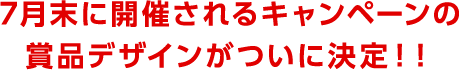 7月末に開催されるキャンペーンの賞品デザインがついに決定！！