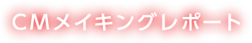 CMメイキングレポート